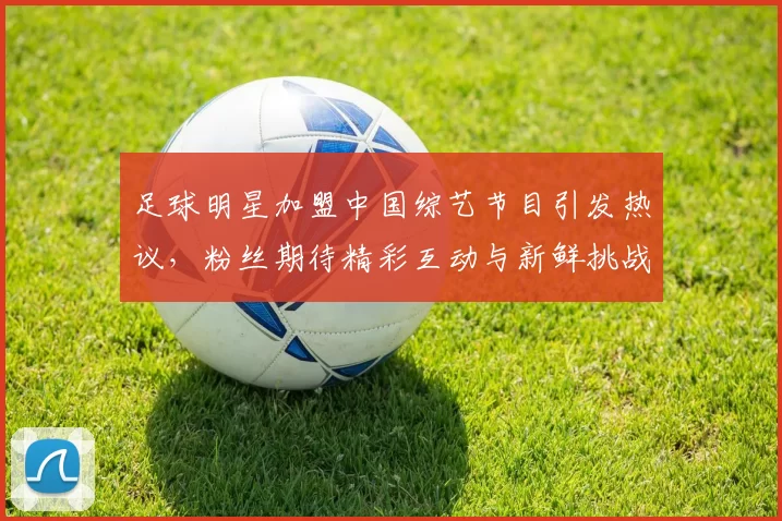 足球明星加盟中国综艺节目引发热议，粉丝期待精彩互动与新鲜挑战