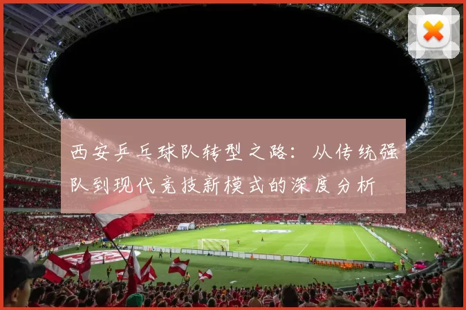西安乒乓球队转型之路：从传统强队到现代竞技新模式的深度分析