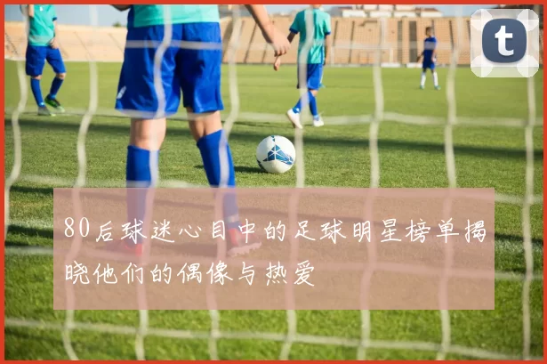 80后球迷心目中的足球明星榜单揭晓他们的偶像与热爱