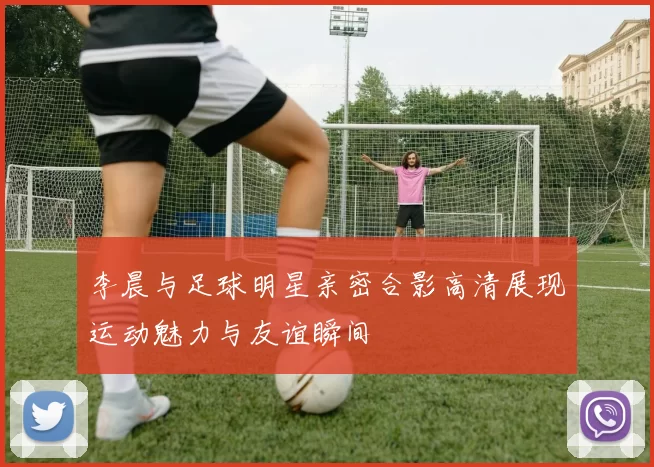 李晨与足球明星亲密合影高清展现运动魅力与友谊瞬间