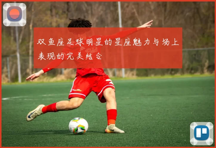 双鱼座足球明星的星座魅力与场上表现的完美结合