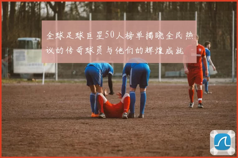 全球足球巨星50人榜单揭晓全民热议的传奇球员与他们的辉煌成就