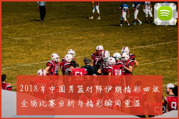 2018年中国男篮对阵伊朗精彩回放全场比赛分析与精彩瞬间重温