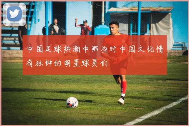 中国足球热潮中那些对中国文化情有独钟的明星球员们