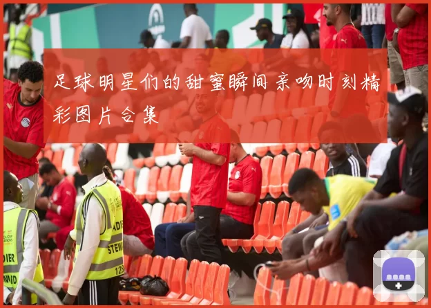 足球明星们的甜蜜瞬间亲吻时刻精彩图片合集