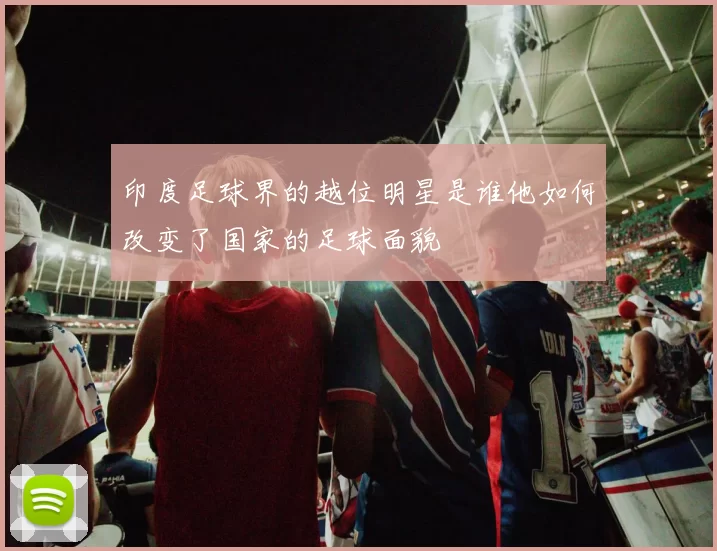 印度足球界的越位明星是谁他如何改变了国家的足球面貌