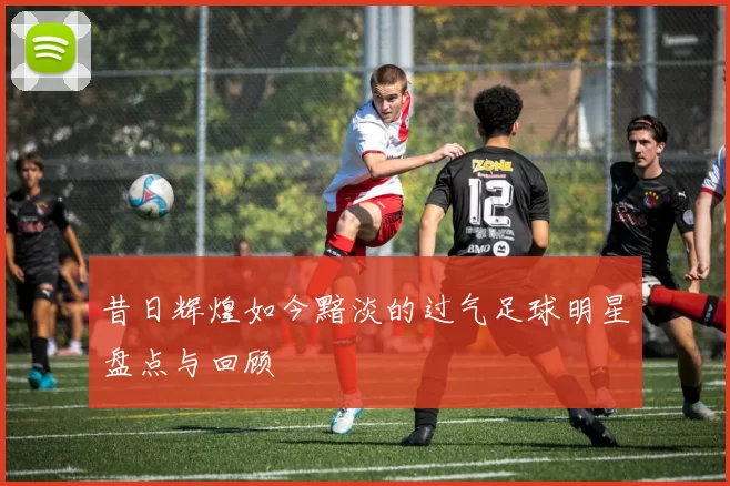 昔日辉煌如今黯淡的过气足球明星盘点与回顾