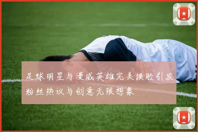 足球明星与漫威英雄完美换脸引发粉丝热议与创意无限想象