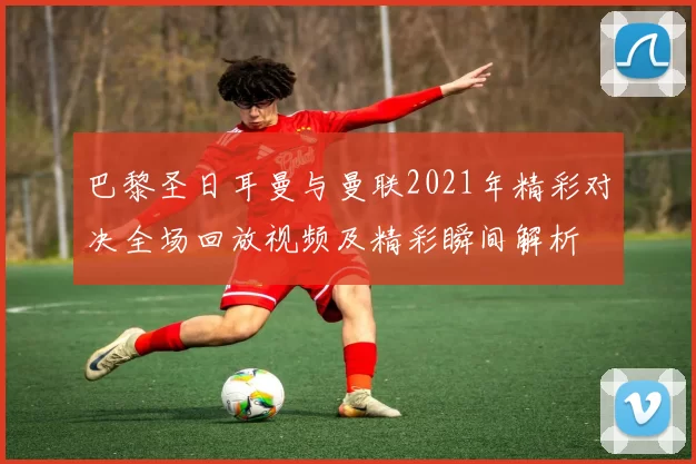 巴黎圣日耳曼与曼联2021年精彩对决全场回放视频及精彩瞬间解析