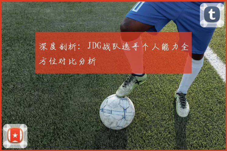 深度剖析：JDG战队选手个人能力全方位对比分析