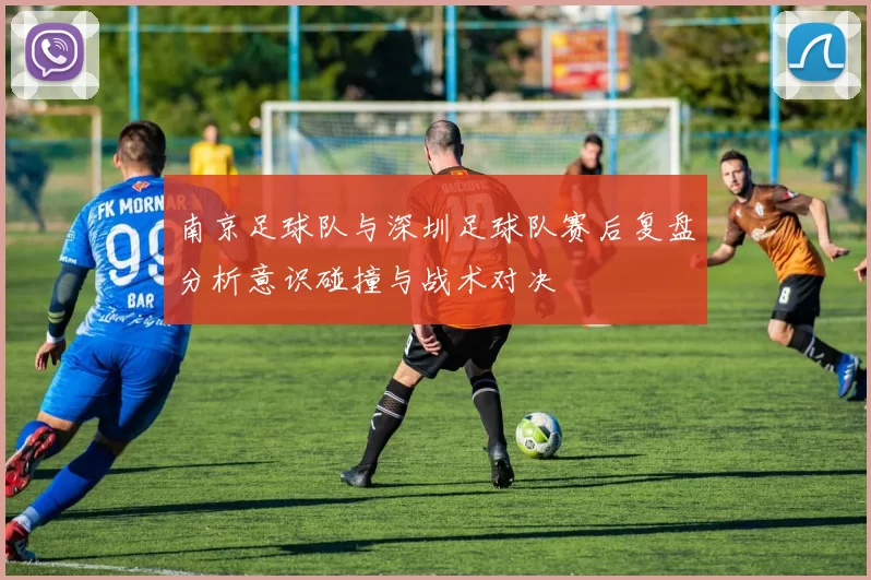 南京足球队与深圳足球队赛后复盘分析意识碰撞与战术对决