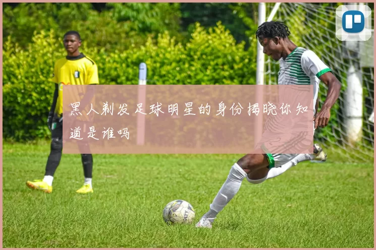 黑人剃发足球明星的身份揭晓你知道是谁吗