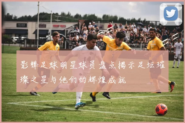 影锋足球明星球员盘点揭示足坛璀璨之星与他们的辉煌成就