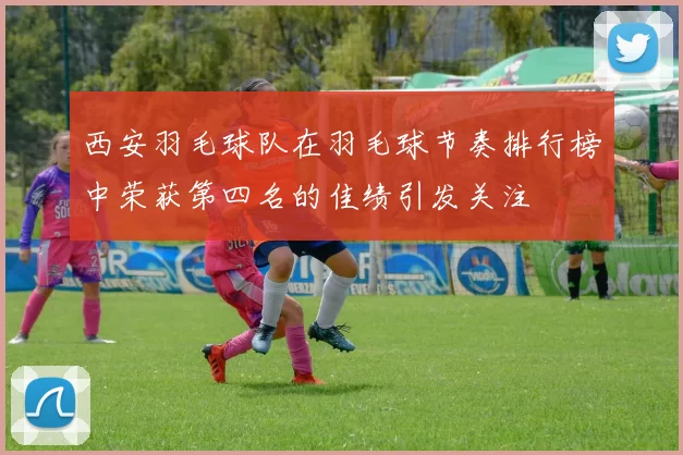 西安羽毛球队在羽毛球节奏排行榜中荣获第四名的佳绩引发关注