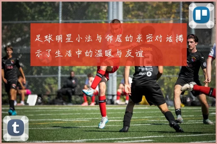 足球明星小法与邻居的亲密对话揭示了生活中的温暖与友谊
