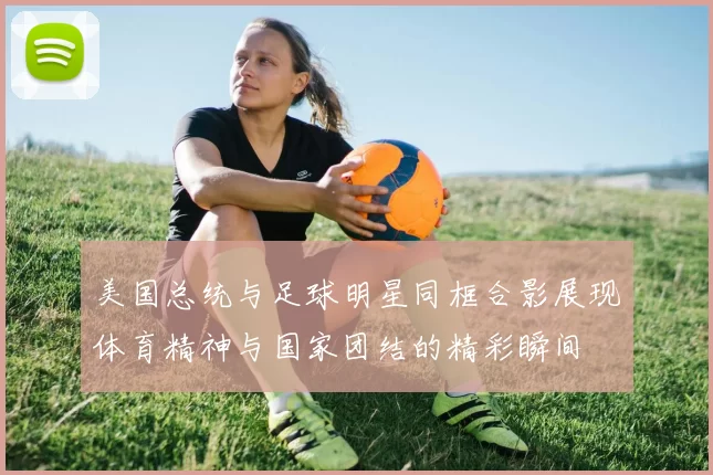 美国总统与足球明星同框合影展现体育精神与国家团结的精彩瞬间