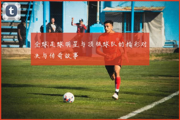 全球足球明星与顶级球队的精彩对决与传奇故事