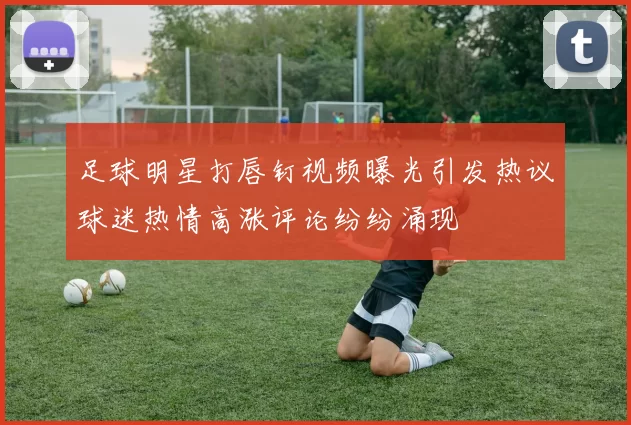 足球明星打唇钉视频曝光引发热议球迷热情高涨评论纷纷涌现