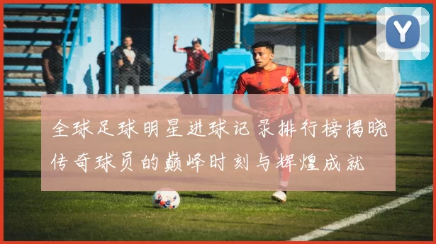 全球足球明星进球记录排行榜揭晓传奇球员的巅峰时刻与辉煌成就