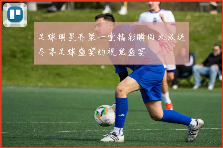 足球明星齐聚一堂精彩瞬间大放送尽享足球盛宴的视觉盛宴