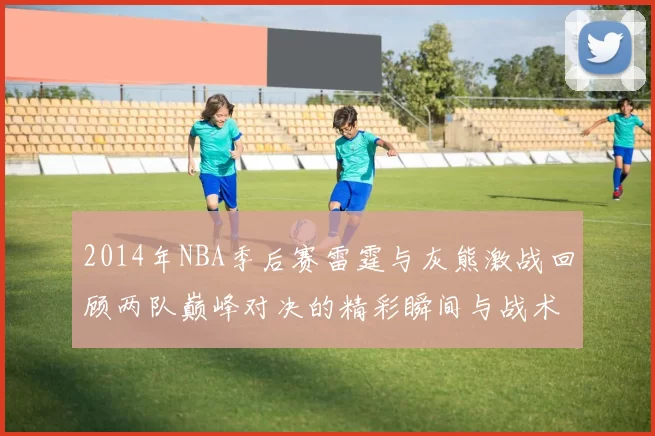 2014年NBA季后赛雷霆与灰熊激战回顾两队巅峰对决的精彩瞬间与战术分析