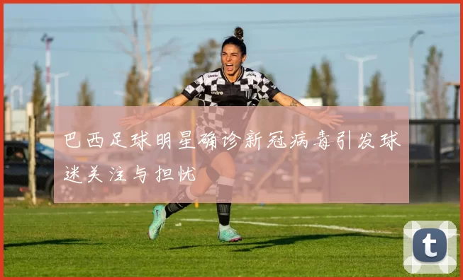 巴西足球明星确诊新冠病毒引发球迷关注与担忧