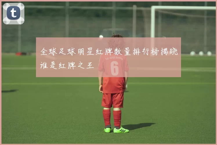 全球足球明星红牌数量排行榜揭晓谁是红牌之王