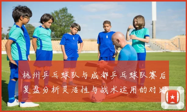 杭州乒乓球队与成都乒乓球队赛后复盘分析灵活性与战术运用的对比探讨