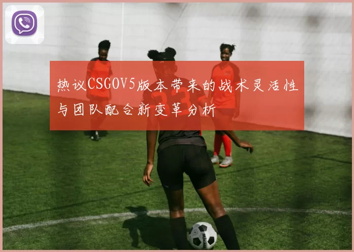 热议CSGOV5版本带来的战术灵活性与团队配合新变革分析