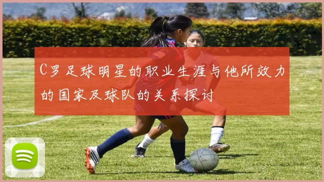 C罗足球明星的职业生涯与他所效力的国家及球队的关系探讨