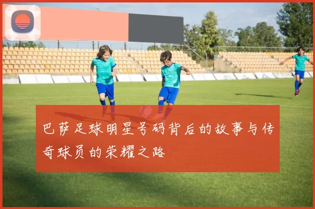 巴萨足球明星号码背后的故事与传奇球员的荣耀之路
