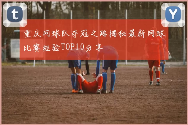 重庆网球队夺冠之路揭秘最新网球比赛经验TOP10分享