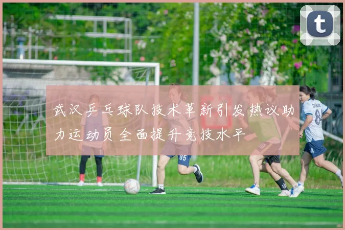 武汉乒乓球队技术革新引发热议助力运动员全面提升竞技水平