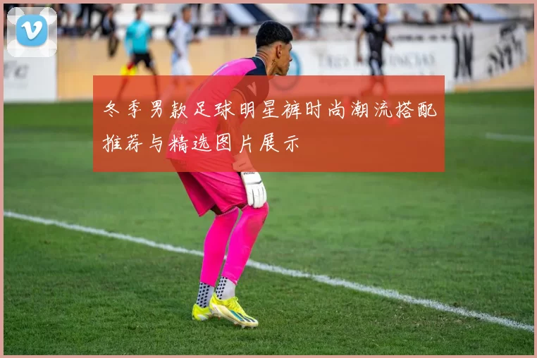 冬季男款足球明星裤时尚潮流搭配推荐与精选图片展示