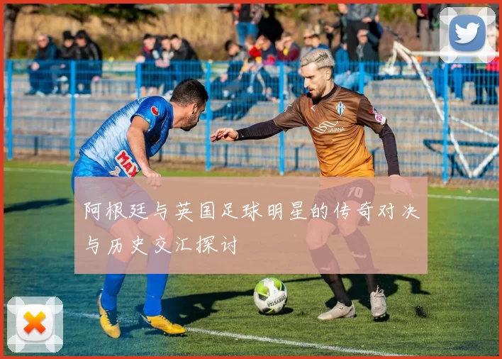 阿根廷与英国足球明星的传奇对决与历史交汇探讨