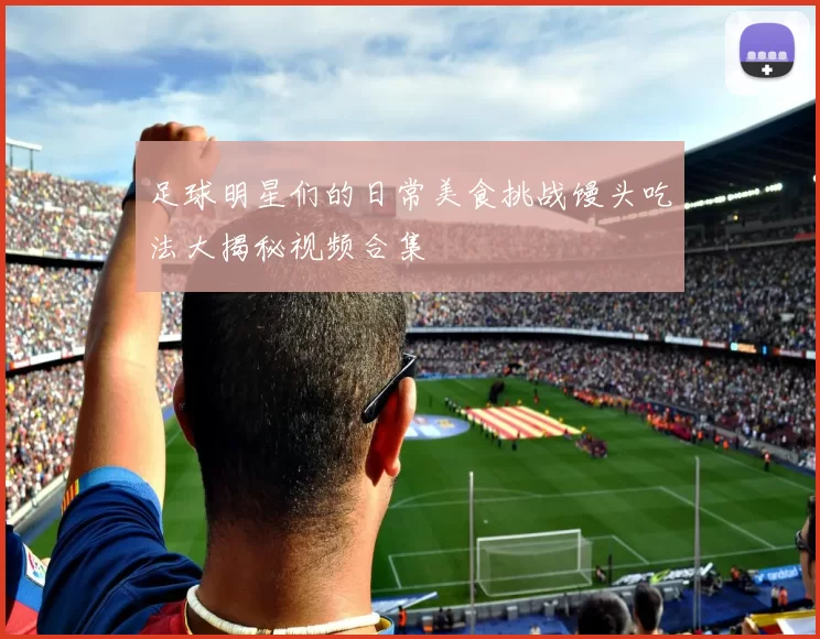 足球明星们的日常美食挑战馒头吃法大揭秘视频合集