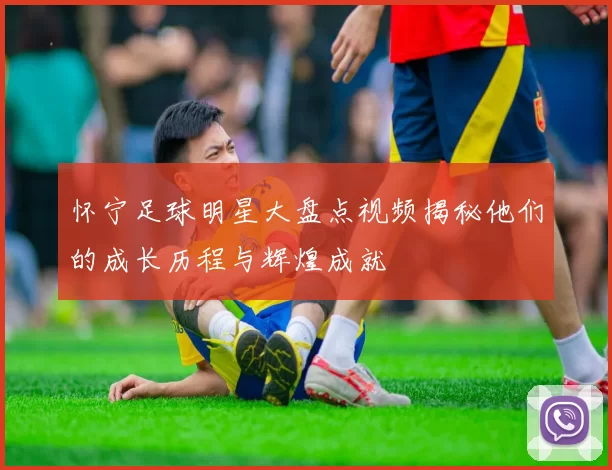 怀宁足球明星大盘点视频揭秘他们的成长历程与辉煌成就