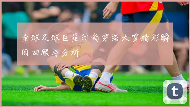 全球足球巨星时尚穿搭大赏精彩瞬间回顾与分析