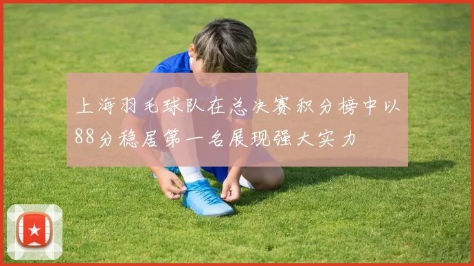 上海羽毛球队在总决赛积分榜中以88分稳居第一名展现强大实力