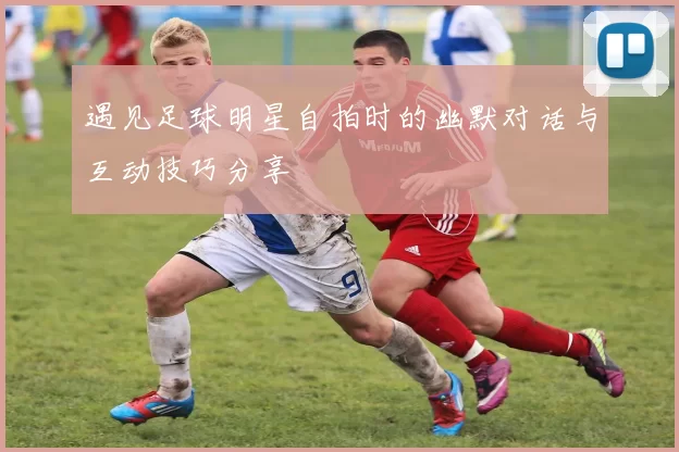 遇见足球明星自拍时的幽默对话与互动技巧分享