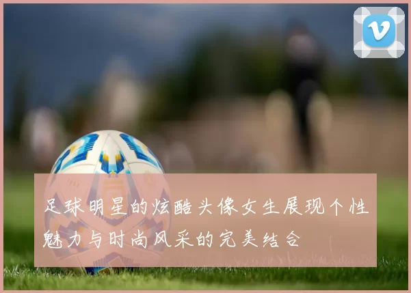 足球明星的炫酷头像女生展现个性魅力与时尚风采的完美结合