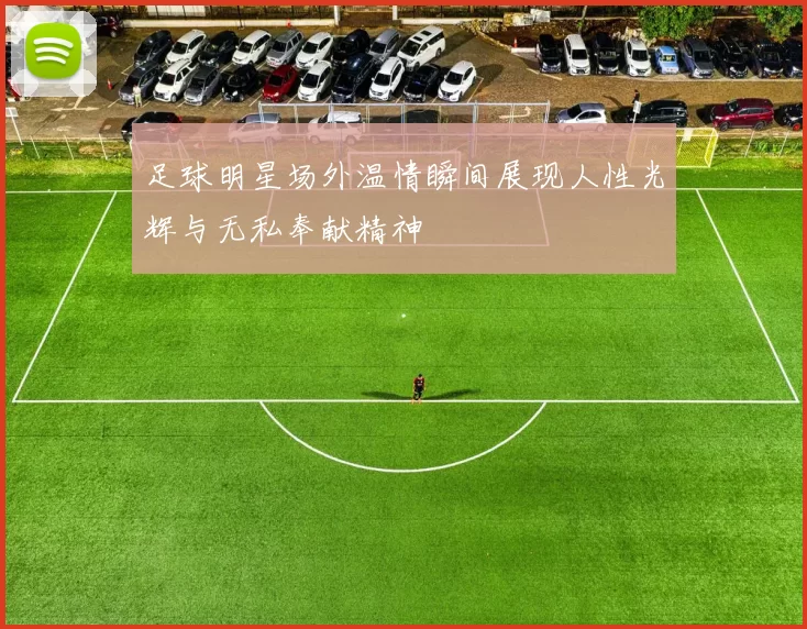 足球明星场外温情瞬间展现人性光辉与无私奉献精神