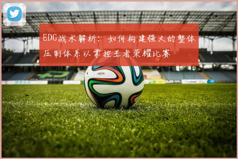 EDG战术解析：如何构建强大的整体压制体系以掌控王者荣耀比赛