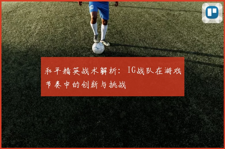 和平精英战术解析：IG战队在游戏节奏中的创新与挑战