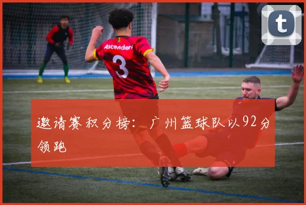 邀请赛积分榜：广州篮球队以92分领跑