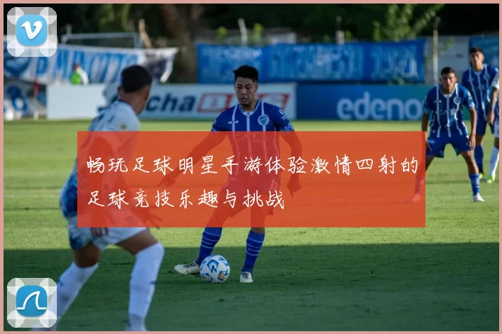 畅玩足球明星手游体验激情四射的足球竞技乐趣与挑战