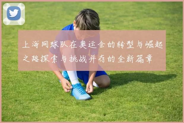 上海网球队在奥运会的转型与崛起之路探索与挑战并存的全新篇章