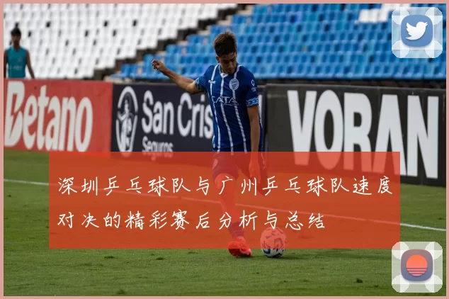 深圳乒乓球队与广州乒乓球队速度对决的精彩赛后分析与总结