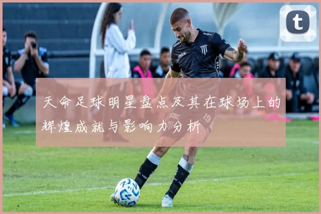 天命足球明星盘点及其在球场上的辉煌成就与影响力分析