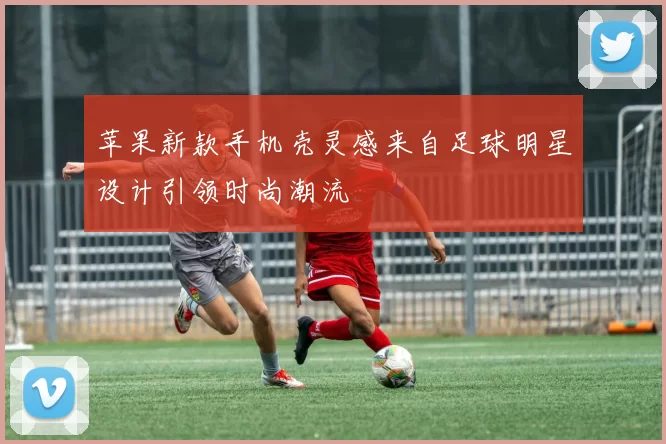 苹果新款手机壳灵感来自足球明星设计引领时尚潮流